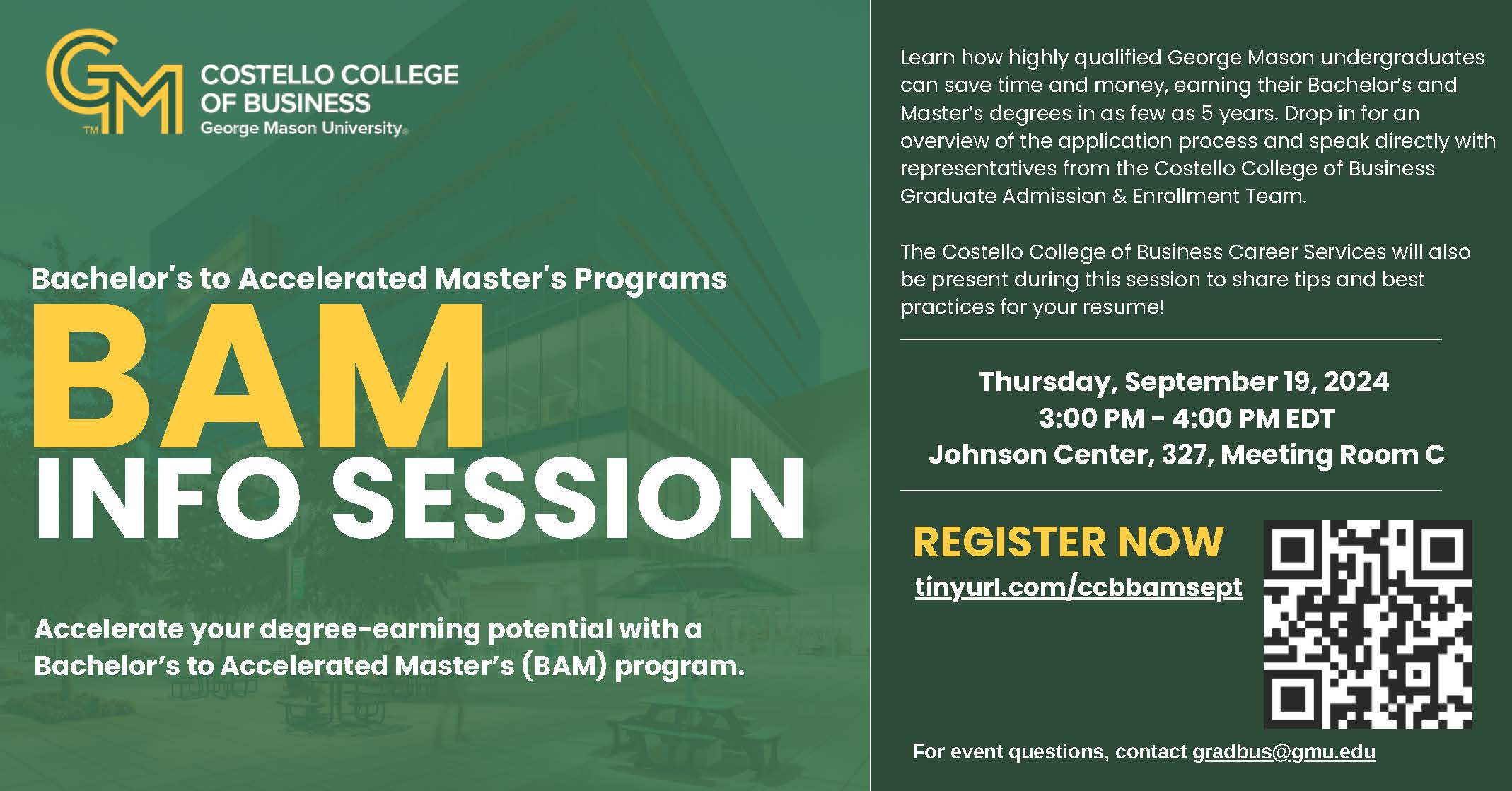 Costello College of Business Bachelor’s to Accelerated Master’s (BAM) program Info Session. Thursday, September 19, 2024, 3:00 PM - 4:00 PM EDT, Johnson Center, 327, Meeting Room C. For event questions, contact gradbus@gmu.edu